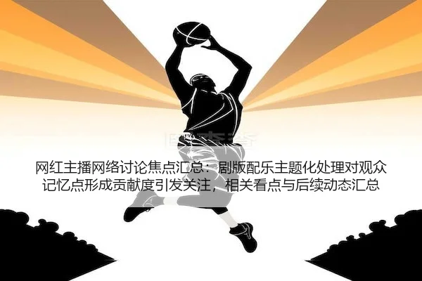 网红主播网络讨论焦点汇总：剧版配乐主题化处理对观众记忆点形成贡献度引发关注，相关看点与后续动态汇总